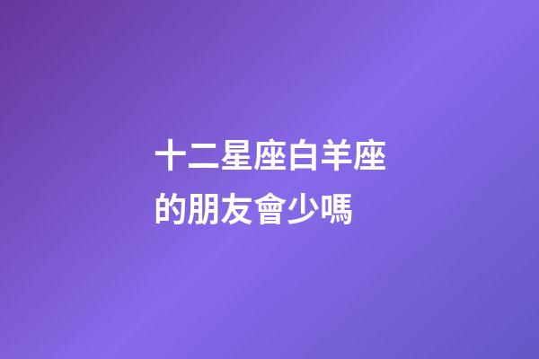十二星座白羊座的朋友會少嗎-第1張-星座運勢-玄機派