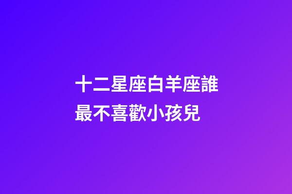 十二星座白羊座誰最不喜歡小孩兒