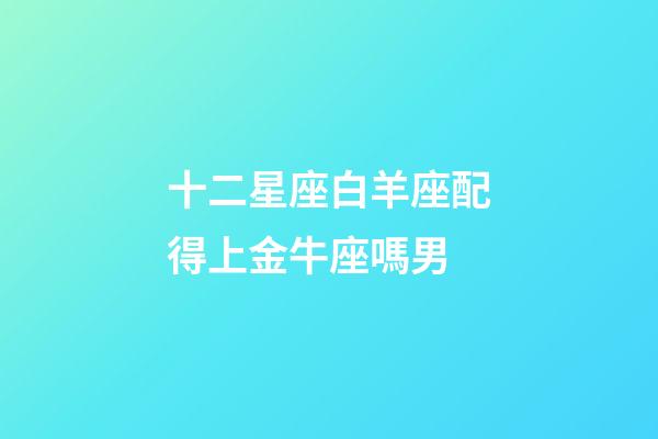 十二星座白羊座配得上金牛座嗎男-第1張-星座運勢-玄機派