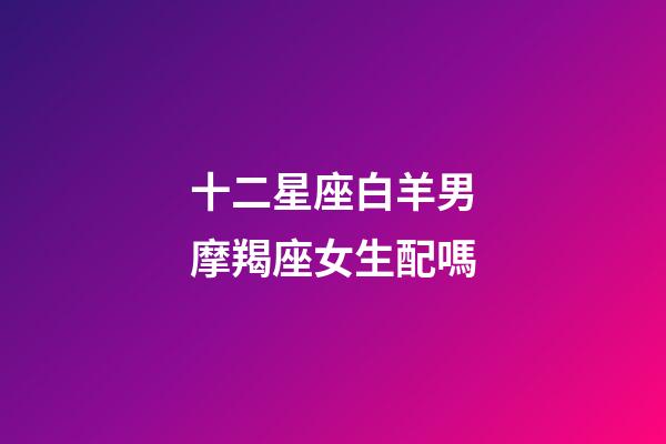 十二星座白羊男摩羯座女生配嗎-第1張-星座運勢-玄機派