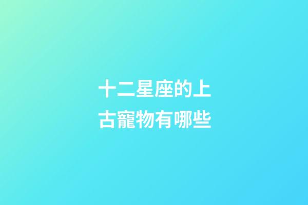 十二星座的上古寵物有哪些-第1張-星座運(yùn)勢(shì)-玄機(jī)派