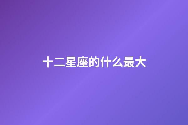 十二星座的什么最大-第1張-星座運勢-玄機派