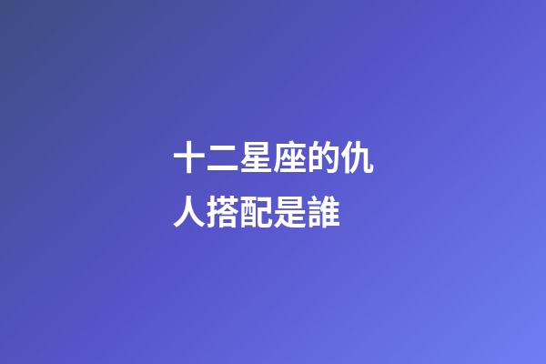 十二星座的仇人搭配是誰-第1張-星座運勢-玄機派