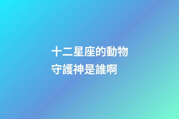 十二星座的動物守護神是誰啊-第1張-星座運勢-玄機派