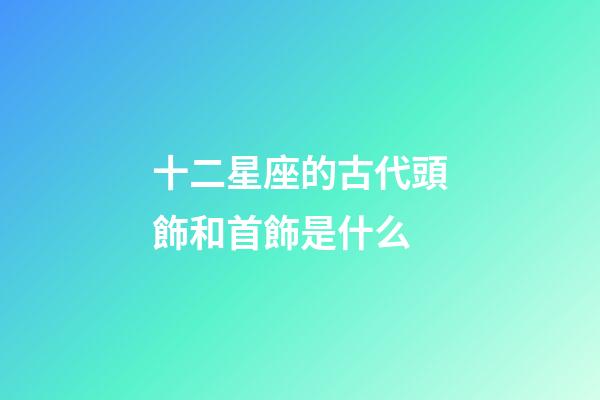 十二星座的古代頭飾和首飾是什么-第1張-星座運(yùn)勢(shì)-玄機(jī)派