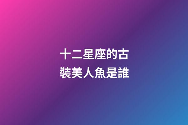 十二星座的古裝美人魚是誰-第1張-星座運勢-玄機派