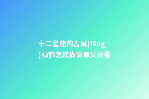 十二星座的古風(fēng)頭飾怎樣做簡單又好看-第1張-星座運勢-玄機派
