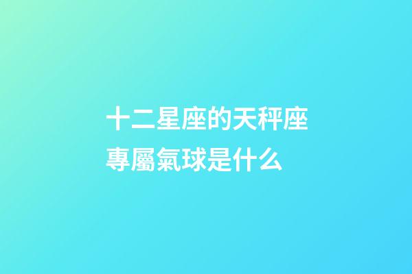 十二星座的天秤座專屬氣球是什么-第1張-星座運勢-玄機派
