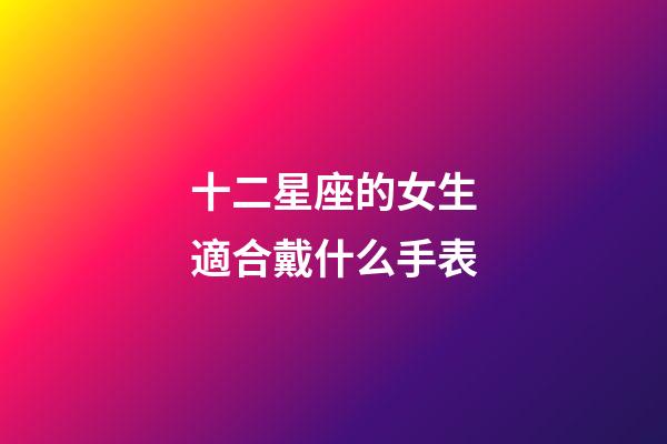 十二星座的女生適合戴什么手表-第1張-星座運勢-玄機派