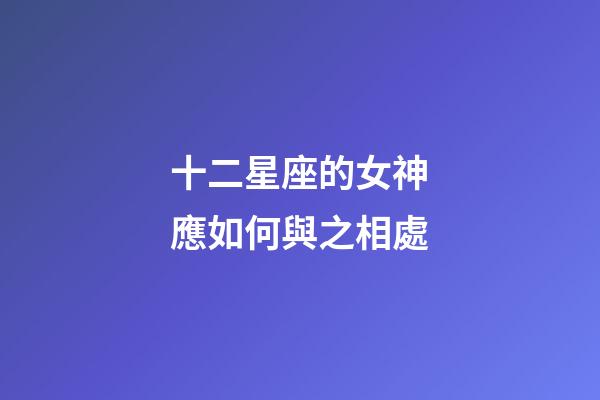 十二星座的女神應如何與之相處-第1張-星座運勢-玄機派