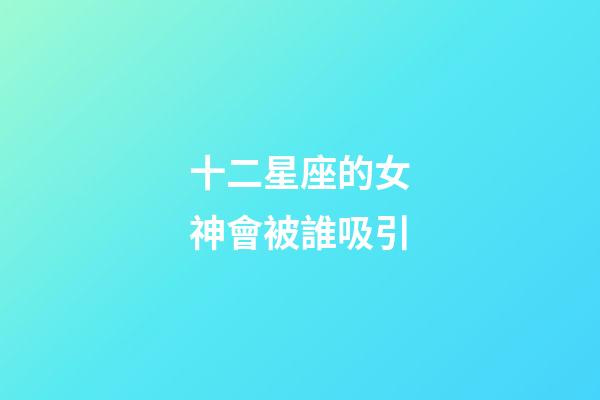 十二星座的女神會被誰吸引-第1張-星座運勢-玄機派