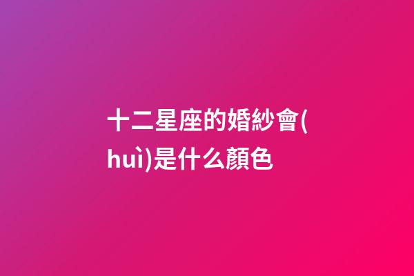 十二星座的婚紗會(huì)是什么顏色-第1張-星座運(yùn)勢(shì)-玄機(jī)派