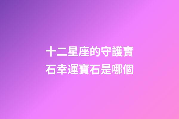 十二星座的守護寶石幸運寶石是哪個-第1張-星座運勢-玄機派