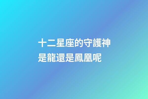 十二星座的守護神是龍還是鳳凰呢-第1張-星座運勢-玄機派