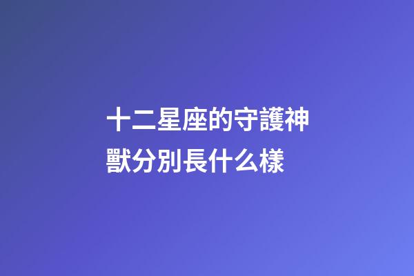十二星座的守護神獸分別長什么樣-第1張-星座運勢-玄機派