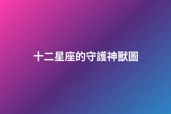 十二星座的守護神獸圖-第1張-星座運勢-玄機派