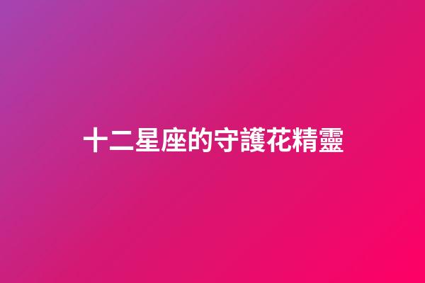 十二星座的守護花精靈（雙魚座的守護花精靈王是誰）