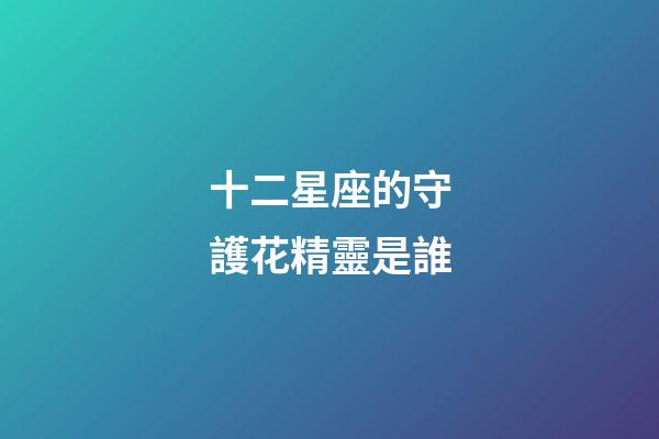十二星座的守護花精靈是誰-第1張-星座運勢-玄機派
