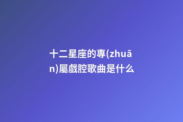 十二星座的專(zhuān)屬戲腔歌曲是什么-第1張-星座運(yùn)勢(shì)-玄機(jī)派