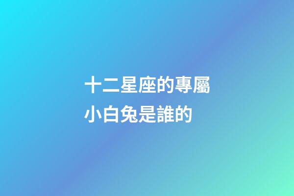 十二星座的專屬小白兔是誰的-第1張-星座運(yùn)勢(shì)-玄機(jī)派