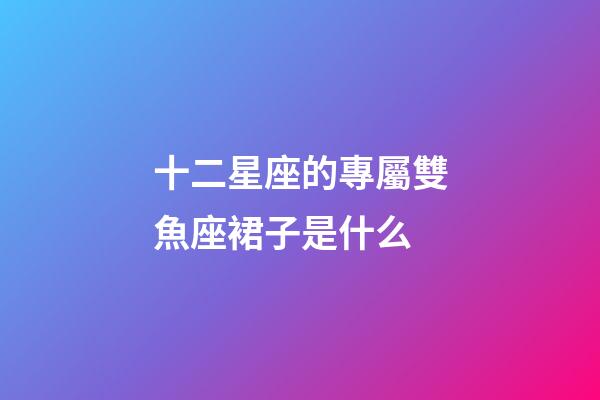 十二星座的專屬雙魚座裙子是什么-第1張-星座運勢-玄機派