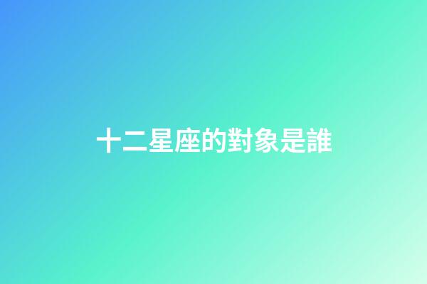 十二星座的對象是誰-第1張-星座運勢-玄機派
