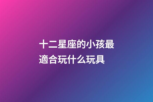 十二星座的小孩最適合玩什么玩具-第1張-星座運勢-玄機派