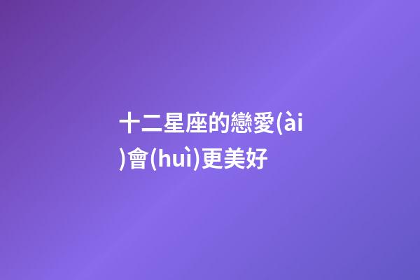 十二星座的戀愛(ài)會(huì)更美好-第1張-星座運(yùn)勢(shì)-玄機(jī)派