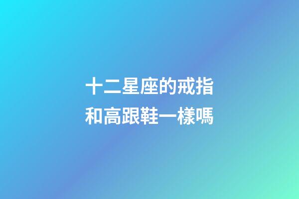 十二星座的戒指和高跟鞋一樣嗎-第1張-星座運勢-玄機派