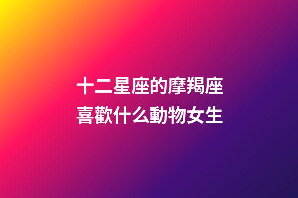 十二星座的摩羯座喜歡什么動物女生-第1張-星座運勢-玄機派