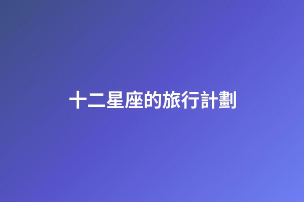 十二星座的旅行計劃-第1張-星座運勢-玄機派