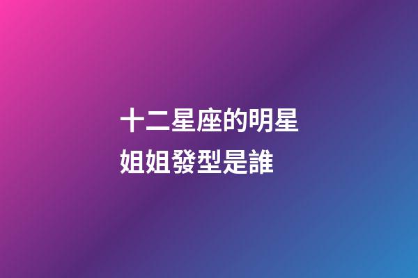 十二星座的明星姐姐發型是誰-第1張-星座運勢-玄機派