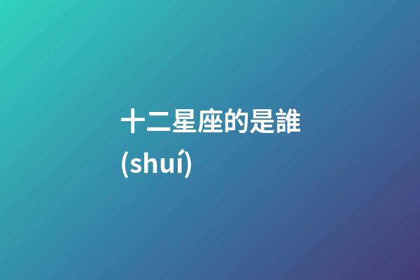 十二星座的是誰(shuí)-第1張-星座運(yùn)勢(shì)-玄機(jī)派