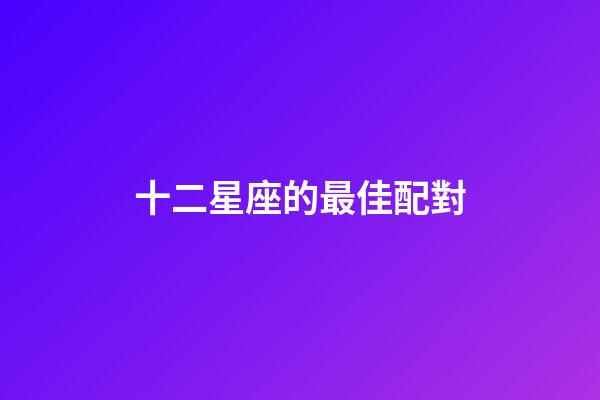 十二星座的最佳配對-第1張-星座運勢-玄機派