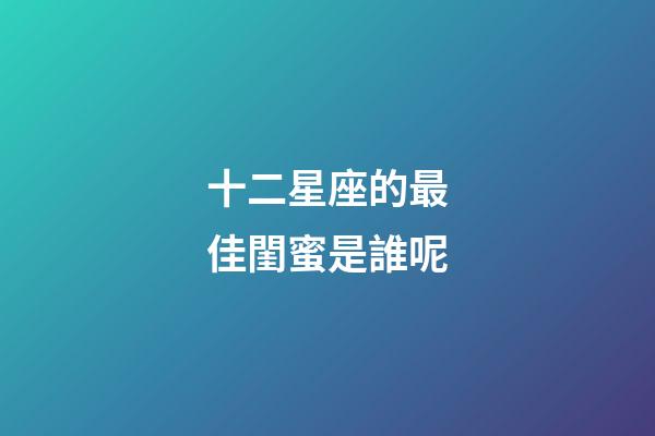十二星座的最佳閨蜜是誰呢-第1張-星座運(yùn)勢(shì)-玄機(jī)派