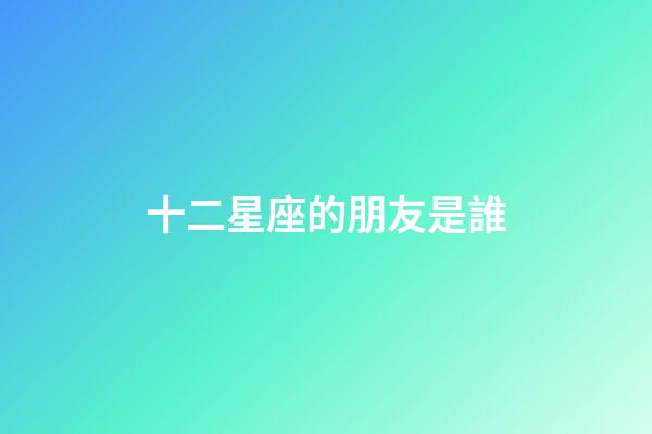 十二星座的朋友是誰-第1張-星座運勢-玄機派