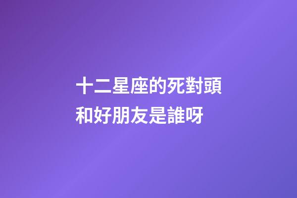 十二星座的死對頭和好朋友是誰呀-第1張-星座運勢-玄機派