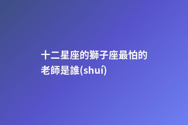 十二星座的獅子座最怕的老師是誰(shuí)-第1張-星座運(yùn)勢(shì)-玄機(jī)派
