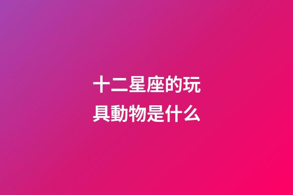 十二星座的玩具動物是什么-第1張-星座運勢-玄機派