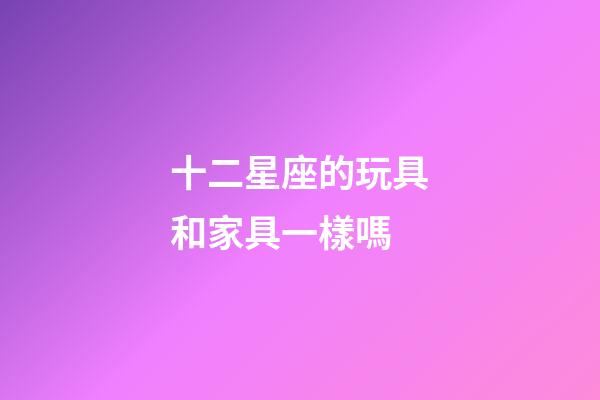 十二星座的玩具和家具一樣嗎-第1張-星座運勢-玄機派