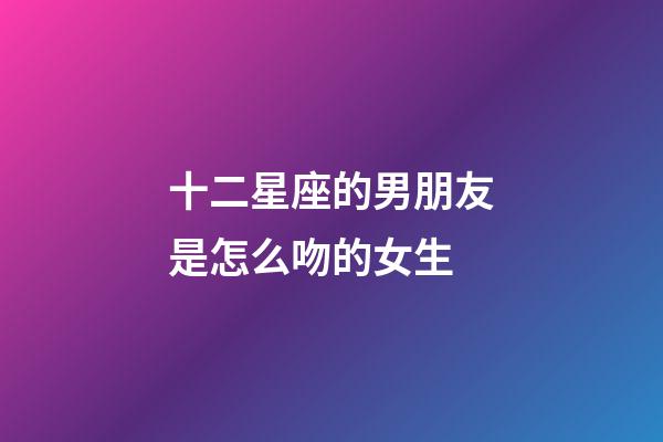 十二星座的男朋友是怎么吻的女生-第1張-星座運勢-玄機派