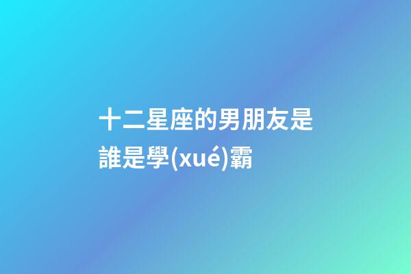 十二星座的男朋友是誰是學(xué)霸-第1張-星座運勢-玄機派