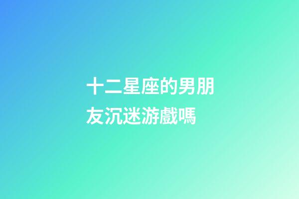十二星座的男朋友沉迷游戲嗎-第1張-星座運勢-玄機派