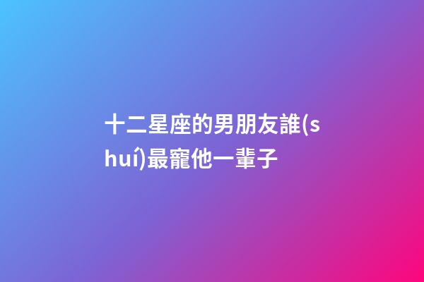 十二星座的男朋友誰(shuí)最寵他一輩子-第1張-星座運(yùn)勢(shì)-玄機(jī)派