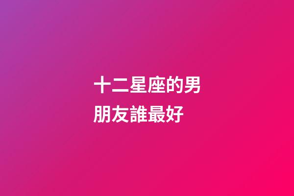 十二星座的男朋友誰最好-第1張-星座運勢-玄機派