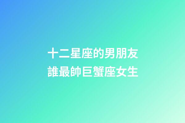 十二星座的男朋友誰最帥巨蟹座女生-第1張-星座運勢-玄機派