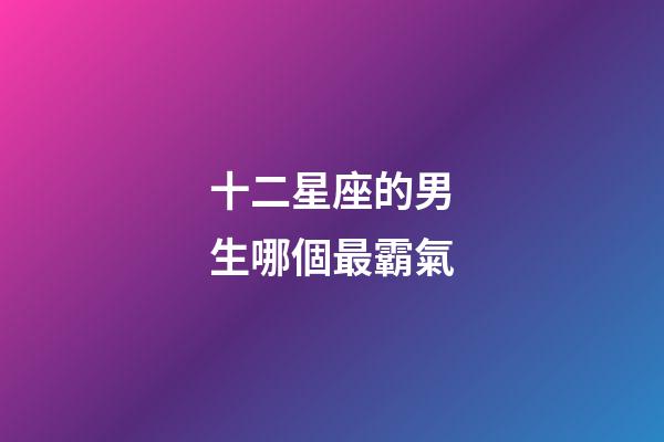 十二星座的男生哪個最霸氣-第1張-星座運勢-玄機派
