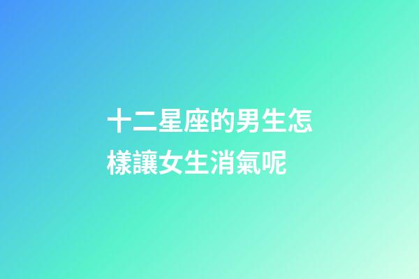 十二星座的男生怎樣讓女生消氣呢-第1張-星座運勢-玄機派