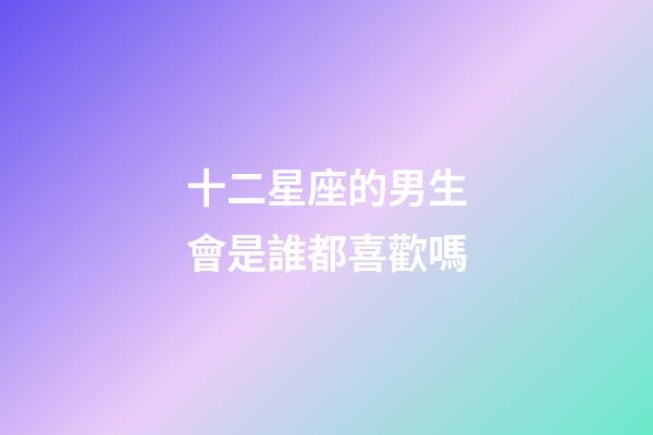 十二星座的男生會是誰都喜歡嗎-第1張-星座運勢-玄機派