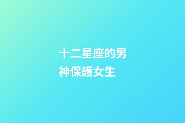 十二星座的男神保護女生-第1張-星座運勢-玄機派